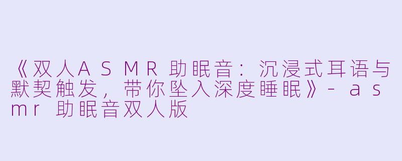 《双人ASMR助眠音:沉浸式耳语与默契触发,带你坠入深度睡眠》