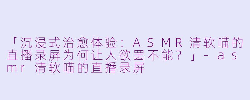 「沉浸式治愈体验：ASMR清软喵的直播录屏为何让人欲罢不能？」-asmr清软喵的直播录屏
