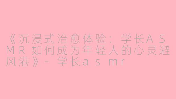 《沉浸式治愈体验：学长ASMR如何成为年轻人的心灵避风港》-学长asmr