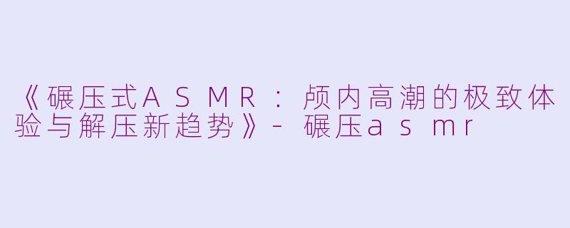 《碾压式ASMR：颅内高潮的极致体验与解压新趋势》-碾压asmr