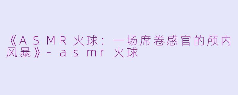 《ASMR火球：一场席卷感官的颅内风暴》-asmr火球