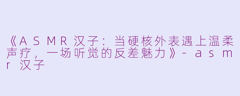 《ASMR汉子：当硬核外表遇上温柔声疗，一场听觉的反差魅力》-asmr汉子