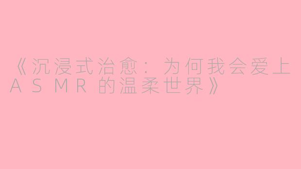 《沉浸式治愈：为何我会爱上ASMR的温柔世界》