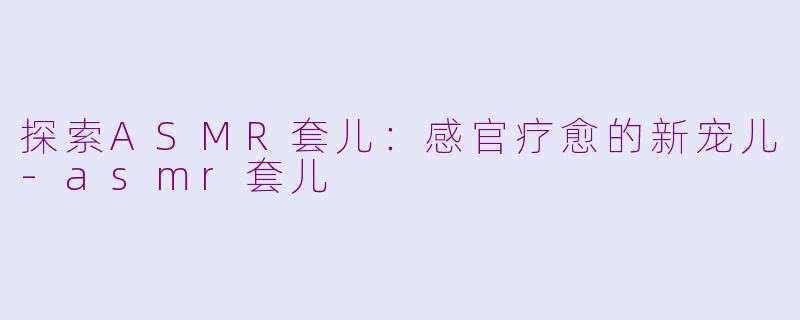 探索ASMR套儿：感官疗愈的新宠儿-asmr套儿