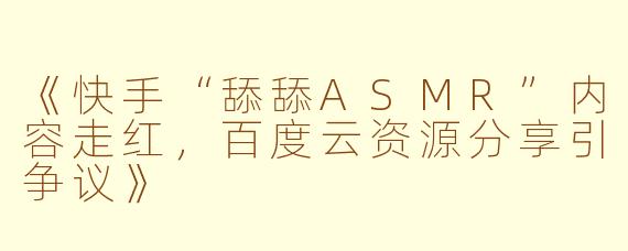 《快手“舔舔ASMR”内容走红，百度云资源分享引争议》