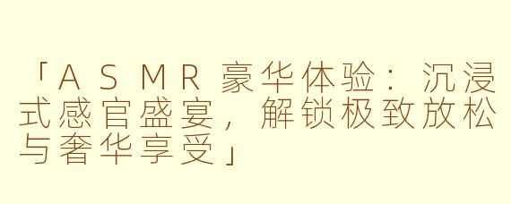 「ASMR豪华体验：沉浸式感官盛宴，解锁极致放松与奢华享受」