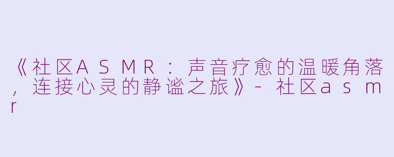 《社区ASMR：声音疗愈的温暖角落，连接心灵的静谧之旅》-社区asmr