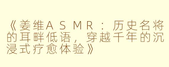 《姜维ASMR：历史名将的耳畔低语，穿越千年的沉浸式疗愈体验》