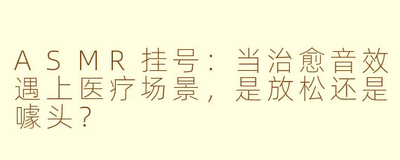 ASMR挂号：当治愈音效遇上医疗场景，是放松还是噱头？