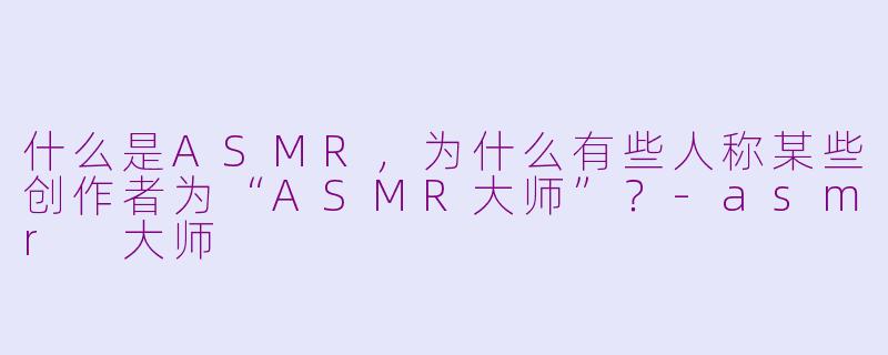 什么是ASMR，为什么有些人称某些创作者为“ASMR大师”？-asmr 大师
