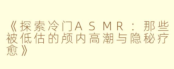 《探索冷门ASMR：那些被低估的颅内高潮与隐秘疗愈》