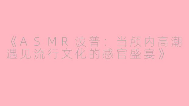 《ASMR波普：当颅内高潮遇见流行文化的感官盛宴》