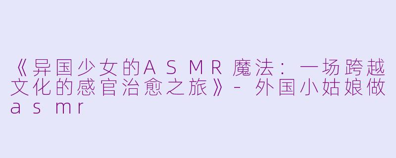 《异国少女的ASMR魔法：一场跨越文化的感官治愈之旅》-外国小姑娘做asmr