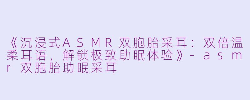 《沉浸式ASMR双胞胎采耳：双倍温柔耳语，解锁极致助眠体验》-asmr双胞胎助眠采耳