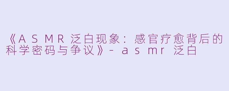《ASMR泛白现象：感官疗愈背后的科学密码与争议》-asmr泛白