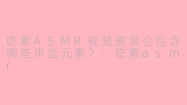 吃素ASMR视频通常会包含哪些声音元素？-吃素asmr
