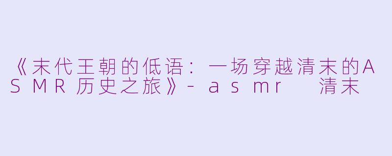 《末代王朝的低语：一场穿越清末的ASMR历史之旅》-asmr 清末