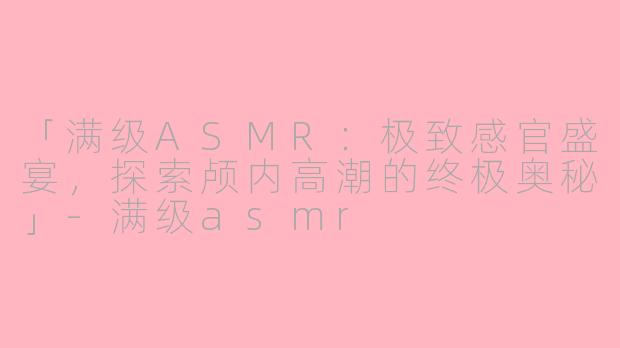 「满级ASMR：极致感官盛宴，探索颅内高潮的终极奥秘」-满级asmr