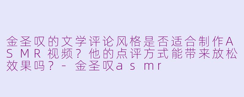 金圣叹的文学评论风格是否适合制作ASMR视频？他的点评方式能带来放松效果吗？