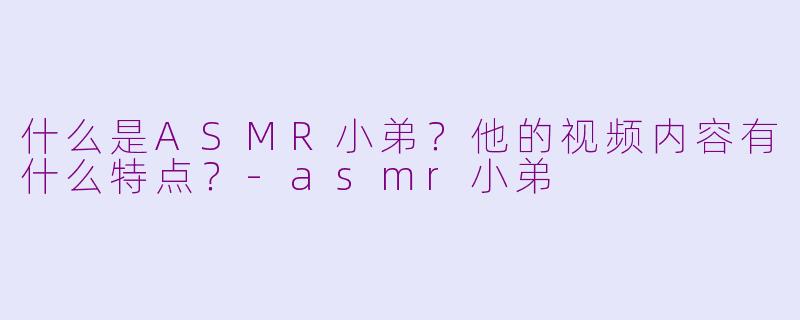 什么是ASMR小弟？他的视频内容有什么特点？-asmr小弟