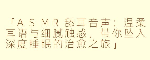 「ASMR舔耳音声：温柔耳语与细腻触感，带你坠入深度睡眠的治愈之旅」