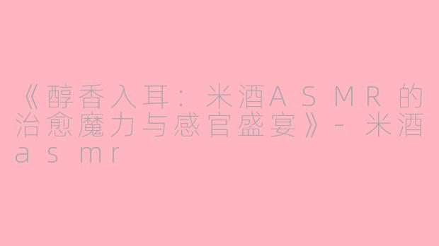 《醇香入耳：米酒ASMR的治愈魔力与感官盛宴》-米酒asmr