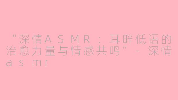 “深情ASMR：耳畔低语的治愈力量与情感共鸣”-深情asmr