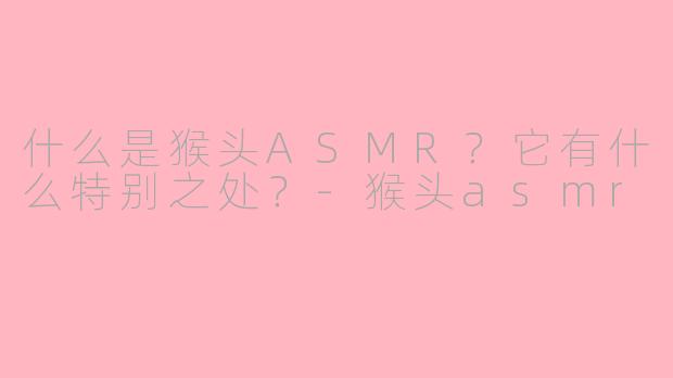 什么是猴头ASMR？它有什么特别之处？-猴头asmr