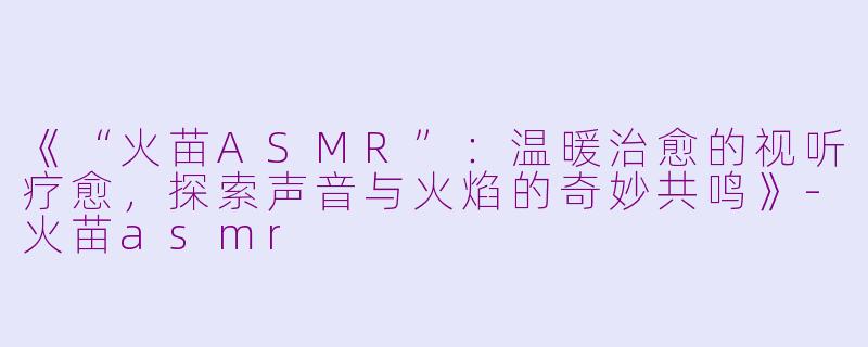 《“火苗ASMR”：温暖治愈的视听疗愈，探索声音与火焰的奇妙共鸣》-火苗asmr