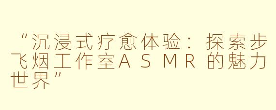 “沉浸式疗愈体验：探索步飞烟工作室ASMR的魅力世界”