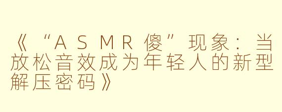《“ASMR傻”现象：当放松音效成为年轻人的新型解压密码》