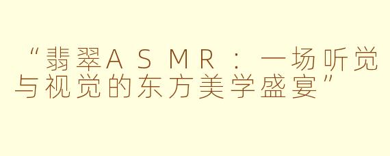 “翡翠ASMR：一场听觉与视觉的东方美学盛宴”