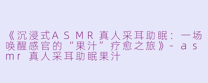 《沉浸式ASMR真人采耳助眠：一场唤醒感官的“果汁”疗愈之旅》-asmr真人采耳助眠果汁