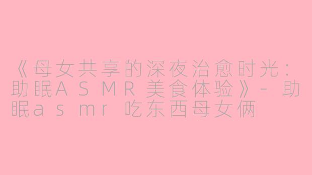 《母女共享的深夜治愈时光：助眠ASMR美食体验》-助眠asmr吃东西母女俩