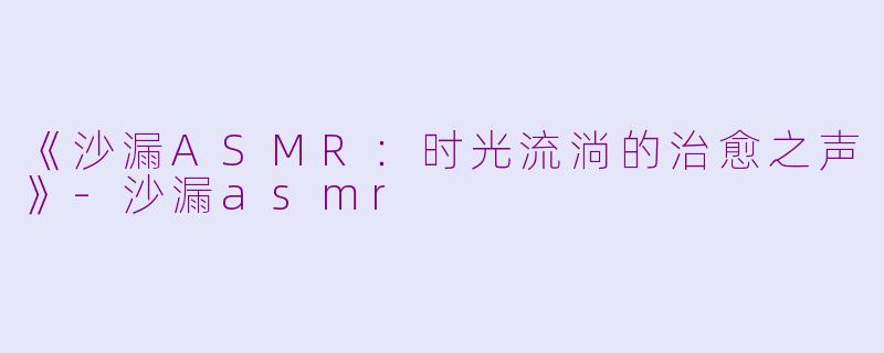 《沙漏ASMR：时光流淌的治愈之声》-沙漏asmr