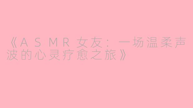 《ASMR女友：一场温柔声波的心灵疗愈之旅》