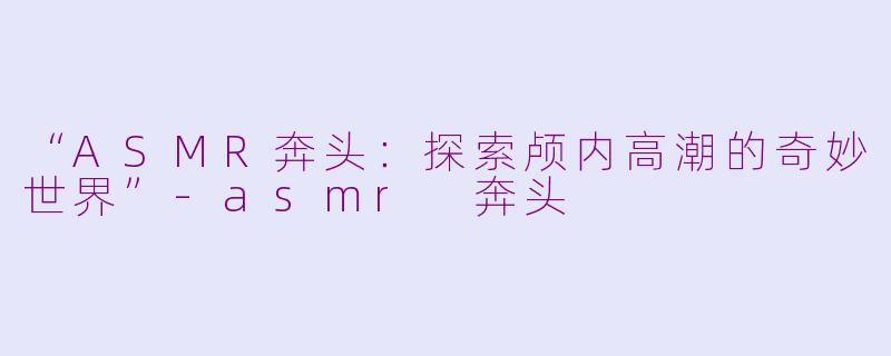 “ASMR奔头：探索颅内高潮的奇妙世界”-asmr 奔头