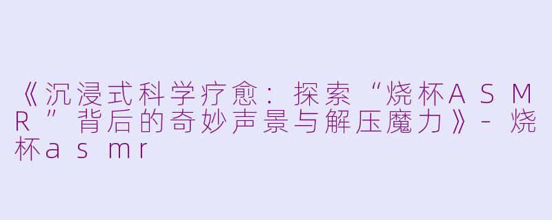 《沉浸式科学疗愈：探索“烧杯ASMR”背后的奇妙声景与解压魔力》-烧杯asmr