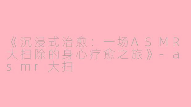 《沉浸式治愈：一场ASMR大扫除的身心疗愈之旅》-asmr大扫