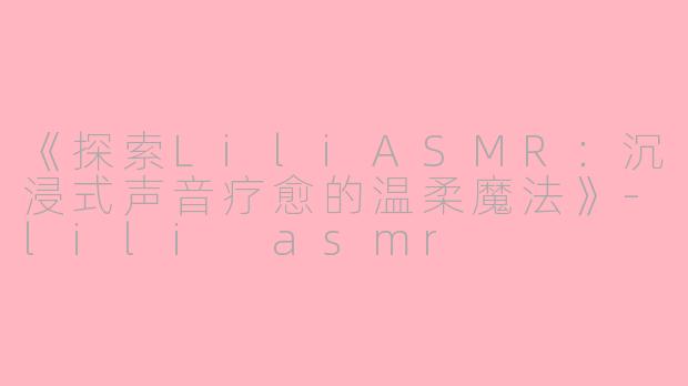 《探索LiliASMR：沉浸式声音疗愈的温柔魔法》-lili asmr