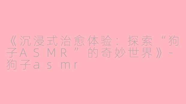 《沉浸式治愈体验：探索“狗子ASMR”的奇妙世界》-狗子asmr