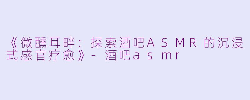 《微醺耳畔：探索酒吧ASMR的沉浸式感官疗愈》-酒吧asmr