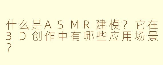 什么是ASMR建模？它在3D创作中有哪些应用场景？
