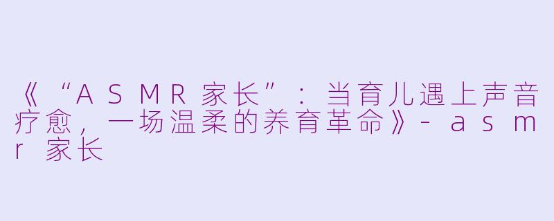 《“ASMR家长”：当育儿遇上声音疗愈，一场温柔的养育革命》-asmr家长