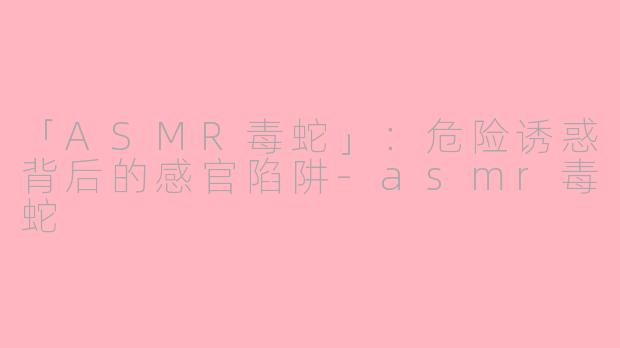「ASMR毒蛇」：危险诱惑背后的感官陷阱-asmr毒蛇