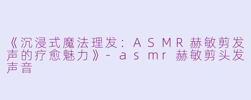 《沉浸式魔法理发：ASMR赫敏剪发声的疗愈魅力》-asmr赫敏剪头发声音