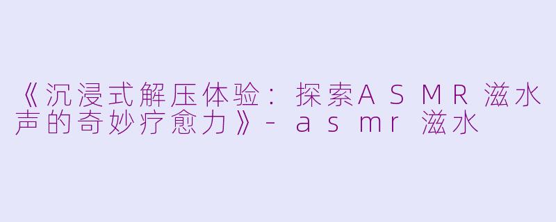 《沉浸式解压体验：探索ASMR滋水声的奇妙疗愈力》-asmr滋水