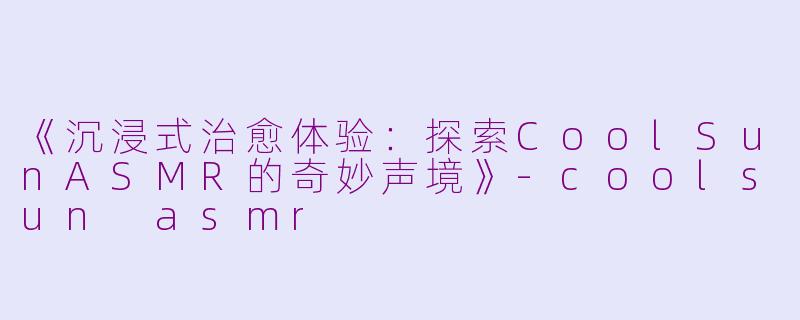 《沉浸式治愈体验：探索CoolSunASMR的奇妙声境》-coolsun asmr
