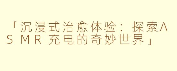 「沉浸式治愈体验：探索ASMR充电的奇妙世界」
