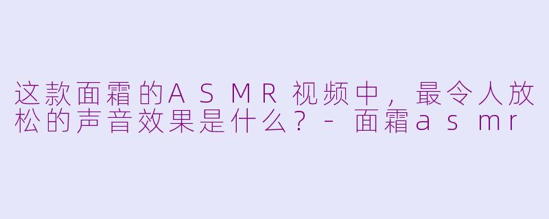 这款面霜的ASMR视频中，最令人放松的声音效果是什么？-面霜asmr